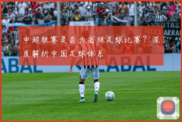 中超联赛是否为省级足球比赛？深度解析中国足球体系