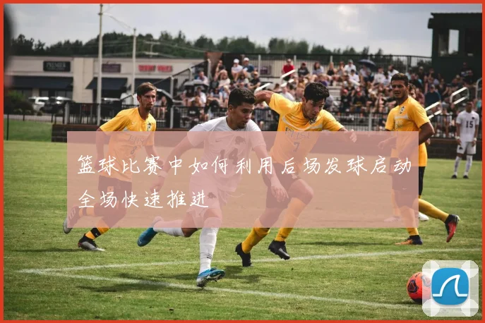 篮球比赛中如何利用后场发球启动全场快速推进