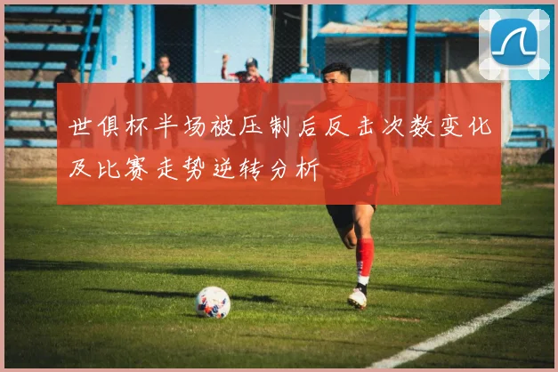 世俱杯半场被压制后反击次数变化及比赛走势逆转分析